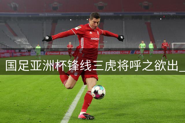 国足亚洲杯锋线三虎将呼之欲出 老中新组合值得期待